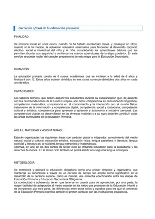 Currículo oficial de la educación primaria 
FINALIDAD: 
Se propone iniciar en unos casos, cuando no ha habido escolaridad previa, y proseguir en otros, cuando sí la ha habido, la actuación educativa sistemática para favorecer el desarrollo corporal, afectivo, social e intelectual del niño y la niña, consolidando los aprendizajes básicos que les permitan abordar con seguridad y confianza los nuevos aprendizajes de la etapa posterior. En este sentido se puede hablar del carácter preparatorio de esta etapa para la Educación Secundaria. 
DURACIÓN: 
La educación primaria consta de 6 cursos académicos que se iniciaran a la edad de 6 años y finalizará con 12. Estos años estarán divididos en tres ciclos correspondiéndoles dos años en cada uno de ellos. 
CAPACIDADES: 
Los saberes teóricos, que deben adquirir los estudiantes durante su escolarización que, de acuerdo con las recomendaciones de la Unión Europea, son ocho: competencia en comunicación lingüística; competencia matemática; competencia en el conocimiento y la interacción con el mundo físico; tratamiento de la información y competencia digital; competencia social y ciudadana; competencia cultural y artística; competencia para aprender a aprender y autonomía e iniciativa personal. Las competencias citadas se desarrollarán en las diversas materias y a su logro deberán contribuir todas las áreas curriculares de la educación Primaria. 
ÁREAS, MATERIAS Y ASIGNATURAS: 
Estarán organizadas las siguientes áreas con carácter global e integrador: conocimiento del medio natural, social y cultural, educación artística, educación física, lengua castellana y literatura, lengua cooficial y literatura (si la hubiere), lengua extranjera y matemáticas. 
Además, en uno de los dos cursos de tercer ciclo se impartirá educación para la ciudadanía y los derechos humanos. En el tercer ciclo también se podrá añadir una segunda lengua extranjera. 
METODOLOGÍA: 
Se entenderá y aplicará la educación obligatoria como una unidad temporal y organizativa que mantenga su coherencia a través de un período de tiempo tan amplio como significativo en el desarrollo de la persona supone, como es natural, una estrecha coordinación entre las etapas de Educación Primaria y Educación Secundaria Obligatoria. 
La continuidad y coherencia tienen que tenerse en cuenta para de aprovechar, por una parte, la mayor facilidad de adaptación al medio escolar de los niños que proceden de la Educación Infantil y de compensar, por otra parte, las diferencias entre estos niños y aquellos para los que el comienzo de la Educación Primaria significa también el primer contacto con las instituciones educativas.  