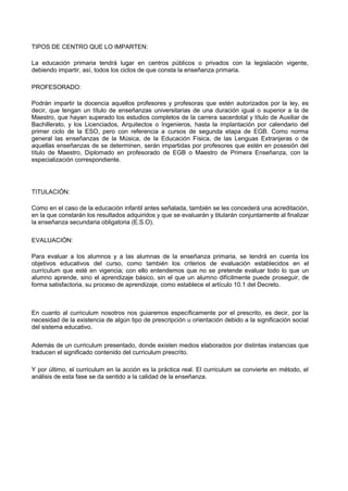 TIPOS DE CENTRO QUE LO IMPARTEN: 
La educación primaria tendrá lugar en centros públicos o privados con la legislación vigente, debiendo impartir, así, todos los ciclos de que consta la enseñanza primaria. 
PROFESORADO: 
Podrán impartir la docencia aquellos profesores y profesoras que estén autorizados por la ley, es decir, que tengan un título de enseñanzas universitarias de una duración igual o superior a la de Maestro, que hayan superado los estudios completos de la carrera sacerdotal y título de Auxiliar de Bachillerato, y los Licenciados, Arquitectos o Ingenieros, hasta la implantación por calendario del primer ciclo de la ESO, pero con referencia a cursos de segunda etapa de EGB. Como norma general las enseñanzas de la Música, de la Educación Física, de las Lenguas Extranjeras o de aquellas enseñanzas de se determinen, serán impartidas por profesores que estén en posesión del título de Maestro, Diplomado en profesorado de EGB o Maestro de Primera Enseñanza, con la especialización correspondiente. 
TITULACIÓN: 
Como en el caso de la educación infantil antes señalada, también se les concederá una acreditación, en la que constarán los resultados adquiridos y que se evaluarán y titularán conjuntamente al finalizar la enseñanza secundaria obligatoria (E.S.O). 
EVALUACIÓN: 
Para evaluar a los alumnos y a las alumnas de la enseñanza primaria, se tendrá en cuenta los objetivos educativos del curso, como también los criterios de evaluación establecidos en el currículum que esté en vigencia; con ello entendemos que no se pretende evaluar todo lo que un alumno aprende, sino el aprendizaje básico, sin el que un alumno difícilmente puede proseguir, de forma satisfactoria, su proceso de aprendizaje, como establece el artículo 10.1 del Decreto. 
En cuanto al curriculum nosotros nos guiaremos específicamente por el prescrito, es decir, por la necesidad de la existencia de algún tipo de prescripción u orientación debido a la significación social del sistema educativo. 
Además de un curriculum presentado, donde existen medios elaborados por distintas instancias que traducen el significado contenido del curriculum prescrito. 
Y por último, el curriculum en la acción es la práctica real. El curriculum se convierte en método, el análisis de esta fase se da sentido a la calidad de la enseñanza.  