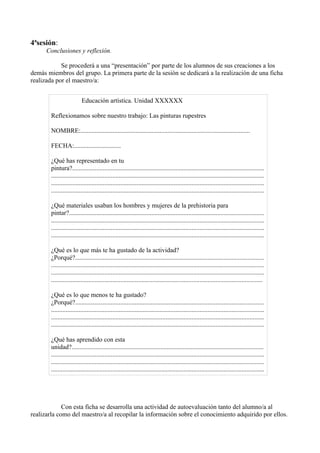 4ªsesión:
      Conclusiones y reflexión.

            Se procederá a una “presentación” por parte de los alumnos de sus creaciones a los
demás miembros del grupo. La primera parte de la sesión se dedicará a la realización de una ficha
realizada por el maestro/a:


                          Educación artística. Unidad XXXXXX

        Reflexionamos sobre nuestro trabajo: Las pinturas rupestres

        NOMBRE:.........................................................................................................

        FECHA:.............................

        ¿Qué has representado en tu
        pintura?.......................................................................................................................
        ....................................................................................................................................
        ....................................................................................................................................
        ....................................................................................................................................

        ¿Qué materiales usaban los hombres y mujeres de la prehistoria para
        pintar?.........................................................................................................................
        ....................................................................................................................................
        ....................................................................................................................................
        ....................................................................................................................................

        ¿Qué es lo que más te ha gustado de la actividad?
        ¿Porqué?.....................................................................................................................
        ....................................................................................................................................
        ....................................................................................................................................
        ...................................................................................................................................

        ¿Qué es lo que menos te ha gustado?
        ¿Porqué?.....................................................................................................................
        ....................................................................................................................................
        ....................................................................................................................................
        ....................................................................................................................................

        ¿Qué has aprendido con esta
        unidad?.......................................................................................................................
        ....................................................................................................................................
        ....................................................................................................................................
        ....................................................................................................................................




             Con esta ficha se desarrolla una actividad de autoevaluación tanto del alumno/a al
realizarla como del maestro/a al recopilar la información sobre el conocimiento adquirido por ellos.
 