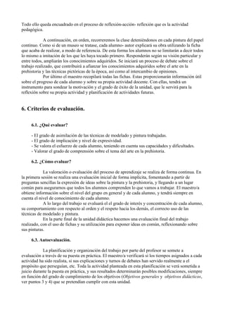 Todo ello queda encuadrado en el proceso de reflexión-acción- reflexión que es la actividad
pedagógica.

             A continuación, en orden, recorreremos la clase deteniéndonos en cada pintura del papel
continuo. Como si de un museo se tratase, cada alumno- autor explicará su obra utilizando la ficha
que acaba de realizar, a modo de referencia. De esta forma los alumnos no se limitarán a decir todos
lo mismo a imitación de los que les haya tocado primero. Responderán según su visión particular y
entre todos, ampliarán los conocimientos adquiridos. Se iniciará un proceso de debate sobre el
trabajo realizado, que contribuirá a afianzar los conocimientos adquiridos sobre el arte en la
prehistoria y las técnicas pictóricas de la época, así como al intercambio de opiniones.
             Por último el maestro recopilará todas las fichas. Estas proporcionarán información útil
sobre el progreso de cada alumno y sobre su propia actividad docente. Con ellas, tendrá un
instrumento para sondear la motivación y el grado de éxito de la unidad, que le servirá para la
reflexión sobre su propia actividad y planificación de actividades futuras.


6. Criterios de evaluación.

     6.1. ¿Qué evaluar?

     - El grado de asimilación de las técnicas de modelado y pintura trabajadas.
     - El grado de implicación y nivel de expresividad.
     - Se valora el esfuerzo de cada alumno, teniendo en cuenta sus capacidades y dificultades.
     - Valorar el grado de comprensión sobre el tema del arte en la prehistoria.

     6.2. ¿Cómo evaluar?

            La valoración o evaluación del proceso de aprendizaje se realiza de forma continua. En
la primera sesión se realiza una evaluación inicial de forma implícita, fomentando a partir de
preguntas sencillas la expresión de ideas sobre la pintura y la prehistoria, y llegando a un lugar
común para asegurarnos que todos los alumnos comprenden lo que vamos a trabajar. El maestro/a
obtiene información sobre el nivel del grupo en general y de cada alumno, y tendrá siempre en
cuenta el nivel de conocimiento de cada alumno.
            A lo largo del trabajo se evaluará el el grado de interés y concentración de cada alumno,
su comportamiento con respecto al orden y el respeto hacia los demás, el correcto uso de las
técnicas de modelado y pintura.
            En la parte final de la unidad didáctica hacemos una evaluación final del trabajo
realizado, con el uso de fichas y su utilización para exponer ideas en común, reflexionando sobre
sus pinturas.

     6.3. Autoevaluación.

            La planificación y organización del trabajo por parte del profesor se somete a
evaluación a través de su puesta en práctica. El maestro/a verificará si los tiempos asignados a cada
actividad ha sido realista, si sus explicaciones y turnos de debates han servido realmente a el
propósito que perseguían, etc. Toda la actividad planteada en esta planificación se verá sometida a
juicio durante la puesta en práctica, y sus resultados determinarán posibles modificaciones, siempre
en función del grado de cumplimiento de los objetivos (Objetivos generales y objetivos didácticos,
ver puntos 3 y 4) que se pretendían cumplir con esta unidad.
 