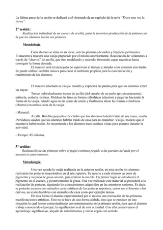 La última parte de la sesión se dedicará a el visionado de un capítulo de la serie “Erase una vez la
tierra”.

2ª sesión:
     Realización individual de un cuenco de arcilla, para la posterior producción de la pintura con
la que los alumnos harán sus pinturas.

      Metodología
            .
            Cada alumno se sitúa en su mesa, con las premisas de orden y limpieza pertinentes.
El maestro/a muestra una vasija preparado por él mismo anteriormente. Realización de volúmenes a
través de “churros” de arcilla, que irán modelando y uniendo, formando capas sucesivas hasta
conseguir la forma deseada.
            El maestro será el encargado de supervisar el trabajo y atender a los alumnos con dudas.
Se puede utilizar también música para crear el ambiente propicio para la concentración y
rendimiento de los alumnos.


              El maestro enseñará su vasija- modelo y explicará las pautas para que los alumnos creen
las suyas:
             Tomar individualmente trozos de arcilla (del tamaño de un puño aproximadamente),
estirarla, cortarla en tiras. Moldear las tiras en formas cilíndricas (churros) y pegarlas haciendo la
forma de la vasija. Añadir agua en las zonas de unión y finalmente alisar las formas cilíndricas
(churros) en ambas caras de la vasija.

- Material:
            Arcilla. Botellas pequeñas recicladas que los alumnos habrán traído de sus casas, usadas
.Periódicos usados que los alumnos habrán traído de casa para no manchar. Vasija- modelo que el
maestro/a habrá traído. Se recomienda a los alumnos traer camisas viejas para ponerse durante la
actividad.

- Tiempo: 45 minutos.


3ª sesión:
    Realización de las pinturas sobre el papel continuo pegado a las paredes del aula por el
maestro/a anteriormente.

     Metodología:

             Una vez secada la vasija realizada en la anterior sesión, en esta sesión los alumnos
realizarán las pinturas inspirándose en el arte rupestre. Se reparte a cada alumno un poco de
pigmento y un poco de grasa animal, para realizar la mezcla. En primer lugar se introducirá el
pigmento en el cuenco, y posteriormente la grasa. Una vez realizado este material se procederá a la
realización de pinturas, siguiendo los conocimientos adquiridos en las anteriores sesiones. Es decir,
se pintarán escenas con animales característicos de las pinturas rupestres, como son el bisonte o los
ciervos, así como hombres con utensilios de caza como por ejemplo lanzas.
             De esta forma el alumno experimentará por sí mismo una recreación de las primeras
manifestaciones artísticas. Esto no se hace de una forma aislada, sino que se produce en una
situación la cual hemos contextualizado convenientemente en la primera sesión, para que el alumno
trabaje conociendo el porqué, la significación real de esta actividad. Con ello promovemos el
aprendizaje significativo, alejado de automatismos y meras copias sin sentido.
 