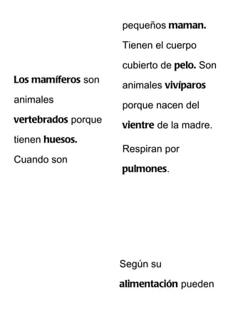 pequeños maman.

                     Tienen el cuerpo

                     cubierto de pelo. Son
Los mamíferos son
                     animales vivíparos
animales
                     porque nacen del
vertebrados porque
                     vientre de la madre.
tienen huesos.
                     Respiran por
Cuando son
                     pulmones.




                     Según su

                     alimentación pueden
 