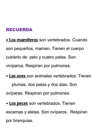 RECUERDA

• Los mamíferos son vertebrados. Cuando

son pequeños, maman. Tienen el cuerpo

cubierto de pelo y cuatro patas. Son

vivíparos. Respiran por pulmones.

• Las aves son animales vertebrados. Tienen

   plumas, dos patas y dos alas. Son

ovíparas. Respiran por pulmones.

• Los peces son vertebrados. Tienen

escamas y aletas. Son ovíparos. Respiran

por branquias.
 