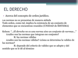 EL DERECHO
• Acerca del concepto de orden jurídico.
Las normas no se presentan de manera aislada
Todo orden, como tal, implica la existencia de un conjunto de
elementos que se encuentran reunidos (UNIDAD de SISTEMA)
Kelsen: “...El derecho no es una norma sino un conjunto de normas...”
¿cuáles son las normas que integran ese conjunto?
R: las normas válidas
¿cuáles son las normas válidas? ¿cómo se determina la validez de
las normas?
R: depende del criterio de validez que se adopte y del
sentido que se le dé al término
 