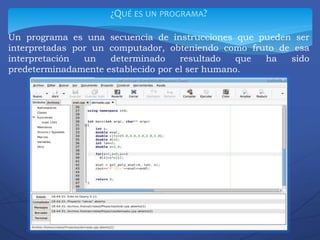 ¿QUÉ ES UN PROGRAMA?
Un programa es una secuencia de instrucciones que pueden ser
interpretadas por un computador, obteniendo como fruto de esa
interpretación un determinado resultado que ha sido
predeterminadamente establecido por el ser humano.
 
