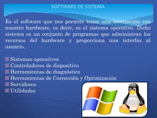 Es el software que nos permite tener una interacción con
nuestro hardware, es decir, es el sistema operativo. Dicho
sistema es un conjunto de programas que administran los
recursos del hardware y proporciona una interfaz al
usuario.
Sistemas operativos
Controladores de dispositivo
Herramientas de diagnóstico
Herramientas de Corrección y Optimización
Servidores
Utilidades
SOFTWARE DE SISTEMA
 