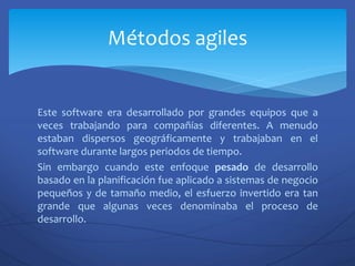 Este software era desarrollado por grandes equipos que a
veces trabajando para compañías diferentes. A menudo
estaban dispersos geográficamente y trabajaban en el
software durante largos periodos de tiempo.
Sin embargo cuando este enfoque pesado de desarrollo
basado en la planificación fue aplicado a sistemas de negocio
pequeños y de tamaño medio, el esfuerzo invertido era tan
grande que algunas veces denominaba el proceso de
desarrollo.
Métodos agiles
 