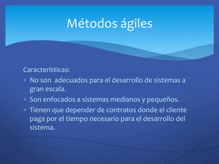 Características:
 No son adecuados para el desarrollo de sistemas a
gran escala.
 Son enfocados a sistemas medianos y pequeños.
 Tienen que depender de contratos donde el cliente
paga por el tiempo necesario para el desarrollo del
sistema.
Métodos ágiles
 