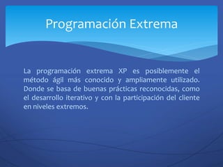 La programación extrema XP es posiblemente el
método ágil más conocido y ampliamente utilizado.
Donde se basa de buenas prácticas reconocidas, como
el desarrollo iterativo y con la participación del cliente
en niveles extremos.
Programación Extrema
 