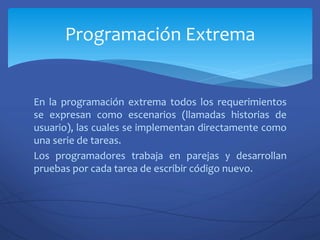 En la programación extrema todos los requerimientos
se expresan como escenarios (llamadas historias de
usuario), las cuales se implementan directamente como
una serie de tareas.
Los programadores trabaja en parejas y desarrollan
pruebas por cada tarea de escribir código nuevo.
Programación Extrema
 