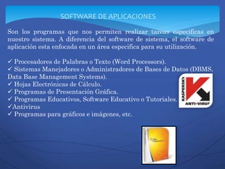 Son los programas que nos permiten realizar tareas especificas en
nuestro sistema. A diferencia del software de sistema, el software de
aplicación esta enfocada en un área especifica para su utilización.
 Procesadores de Palabras o Texto (Word Processors).
 Sistemas Manejadores o Administradores de Bases de Datos (DBMS,
Data Base Management Systems).
 Hojas Electrónicas de Cálculo.
 Programas de Presentación Gráfica.
 Programas Educativos, Software Educativo o Tutoriales.
Antivirus
 Programas para gráficos e imágenes, etc.
SOFTWARE DE APLICACIONES
 