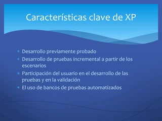  Desarrollo previamente probado
 Desarrollo de pruebas incremental a partir de los
escenarios
 Participación del usuario en el desarrollo de las
pruebas y en la validación
 El uso de bancos de pruebas automatizados
Características clave de XP
 