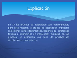 En XP las pruebas de aceptación son incrementales,
para esta historia, la prueba de aceptación implicaría
seleccionar varios documentos, pagarlos de diferentes
formas e imprimirlos en impresoras distintas, en laa
práctica, se desarrolla una serie de pruebas de
aceptación en una sola vez.
Explicación
 
