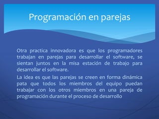 Otra practica innovadora es que los programadores
trabajan en parejas para desarrollar el software, se
sientan juntos en la misa estación de trabajo para
desarrollar el software.
La idea es que las parejas se creen en forma dinámica
pata que todos los miembros del equipo puedan
trabajar con los otros miembros en una pareja de
programación durante el proceso de desarrollo
Programación en parejas
 