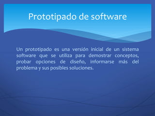 Un prototipado es una versión inicial de un sistema
software que se utiliza para demostrar conceptos,
probar opciones de diseño, informarse más del
problema y sus posibles soluciones.
Prototipado de software
 