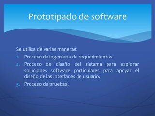 Se utiliza de varias maneras:
1. Proceso de ingeniería de requerimientos.
2. Proceso de diseño del sistema para explorar
soluciones software particulares para apoyar el
diseño de las interfaces de usuario.
3. Proceso de pruebas .
Prototipado de software
 