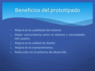 1. Mejora en la usabilidad del sistema
2. Mejor concordancia entre el sistema y necesidades
del usuario.
3. Mejora en la calidad de diseño
4. Mejora en el mantenimiento.
5. Reducción en el esfuerzo de desarrollo
Beneficios del prototipado
 