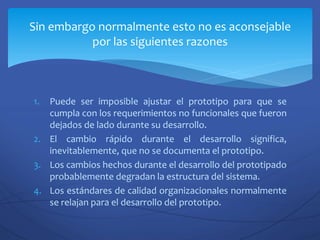 1. Puede ser imposible ajustar el prototipo para que se
cumpla con los requerimientos no funcionales que fueron
dejados de lado durante su desarrollo.
2. El cambio rápido durante el desarrollo significa,
inevitablemente, que no se documenta el prototipo.
3. Los cambios hechos durante el desarrollo del prototipado
probablemente degradan la estructura del sistema.
4. Los estándares de calidad organizacionales normalmente
se relajan para el desarrollo del prototipo.
Sin embargo normalmente esto no es aconsejable
por las siguientes razones
 