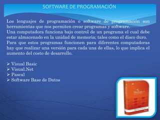 Los lenguajes de programación o software de programación son
herramientas que nos permiten crear programas y software.
Una computadora funciona bajo control de un programa el cual debe
estar almacenado en la unidad de memoria; tales como el disco duro.
Para que estos programas funcionen para diferentes computadoras
hay que realizar una versión para cada una de ellas, lo que implica el
aumento del costo de desarrollo.
 Visual Basic
 Visual.Net
 Pascal
 Software Base de Datos
SOFTWARE DE PROGRAMACIÓN
 