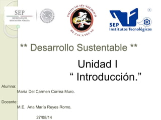 ** Desarrollo Sustentable ** 
Alumna: 
María Del Carmen Correa Muro. 
Docente: 
M.E. Ana María Reyes Romo. 
27/08/14 
Unidad I 
“ Introducción.” 
 