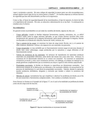 CAPÍTULO 3 CARGA ESTÁTICA SIMPLE 11
vapor y recipientes a presión. De estos códigos de seguridad, la mayor parte son sólo recomendaciones,
aunque algunos tienen rigor de ley en ciertos países o estados[1]
. En muchas empresas se utilizan factores
de seguridad que han sido determinados con base en la experiencia.
Como se dijo, el factor de seguridad depende de las incertidumbres, el tipo de material, el criterio de falla
y la importancia del elemento. Por esto, su selección o determinación no es tan fácil. A continuación se
estudian estos 4 criterios.
Incertidumbres
En general existen incertidumbres en casi todas las variables del diseño, algunas de ellas son:
- Cargas aplicadas: cuando se diseñan máquinas herramientas, puentes, estructuras, etc., es difícil
predecir cuales serán la cargas máximas aplicadas, ya que existen factores inciertos tales como
inexperiencia del operario de la máquina herramienta, quien puede sobrecargar la máquina, fuerzas
involucradas en el tránsito de vehículos, fuerzas de viento, sísmicas, etc..
- Tipo y carácter de las cargas: en ocasiones los tipos de carga (axial, flexión, etc.) y el carácter de
ellas (estáticas, dinámicas: cíclicas o de impacto) no son conocidos con precisión.
- Cargas inesperadas: es muy probable que en funcionamiento ocurran cargas no previstas durante el
diseño tales como sobrecargas, cargas producidas por la naturaleza y cargas diferentes al del
funcionamiento normal.
- Valores de resistencia de los materiales: los procesos de manufactura de materiales producen
materiales con propiedades diferentes, tanto dentro del mismo lote como entre lotes. Entonces, la
resistencia de un determinado material no se conoce con exactitud. En ocasiones se suministran
resistencias promedio y otras veces resistencias mínimas; sin embargo, al comprar un material no se
puede garantizar completamente que su resistencia sea mayor o igual al valor mínimo especificado.
- Propiedades seccionales: al diseñar un elemento se especifican sus dimensiones nominales. Las
dimensiones después de la fabricación son diferentes a las nominales (debido a la inexactitud de los
procesos de manufactura), lo cual afecta las propiedades seccionales. Además, durante la operación
pueden producirse abolladuras, desgastes y corrosión que tienden a reducir la resistencia del
elemento.
- Métodos de cálculo: normalmente hay que simplificar o idealizar los problemas de diseño con el fin
de usar ecuaciones o herramientas computacionales. Esto conduce a resultados inexactos.
Estos factores se ilustran en el ejemplo de la figura 3.7, en el cual se ha modelado un problema de diseño
como uno de carga axial de tracción.
S = F/A ≤ Sy/N
Figura 3.7 Algunas incertidumbres en el proceso de diseño
Incertidumbre con
respecto a la carga
Incertidumbre con respecto
al modelo de cálculo Incertidumbre con respecto a
las propiedades seccionales
Incertidumbre con respecto a
las propiedades del material
 