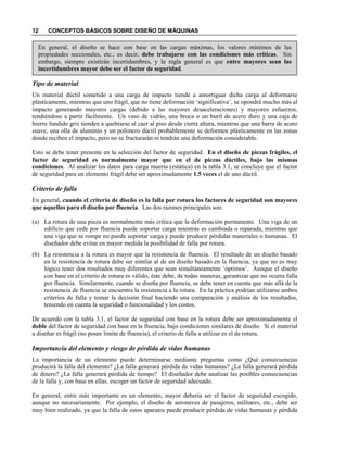 12 CONCEPTOS BÁSICOS SOBRE DISEÑO DE MÁQUINAS
En general, el diseño se hace con base en las cargas máximas, los valores mínimos de las
propiedades seccionales, etc.; es decir, debe trabajarse con las condiciones más críticas. Sin
embargo, siempre existirán incertidumbres, y la regla general es que entre mayores sean las
incertidumbres mayor debe ser el factor de seguridad.
Tipo de material
Un material dúctil sometido a una carga de impacto tiende a amortiguar dicha carga al deformarse
plásticamente, mientras que uno frágil, que no tiene deformación ‘significativa’, se opondrá mucho más al
impacto generando mayores cargas (debido a las mayores desaceleraciones) y mayores esfuerzos,
tendiéndose a partir fácilmente. Un vaso de vidrio, una broca o un buril de acero duro y una caja de
hierro fundido gris tienden a quebrarse al caer al piso desde cierta altura, mientras que una barra de acero
suave, una olla de aluminio y un polímero dúctil probablemente se deformen plásticamente en las zonas
donde reciben el impacto, pero no se fracturarán ni tendrán una deformación considerable.
Esto se debe tener presente en la selección del factor de seguridad. En el diseño de piezas frágiles, el
factor de seguridad es normalmente mayor que en el de piezas dúctiles, bajo las mismas
condiciones. Al analizar los datos para carga muerta (estática) en la tabla 3.1, se concluye que el factor
de seguridad para un elemento frágil debe ser aproximadamente 1.5 veces el de uno dúctil.
Criterio de falla
En general, cuando el criterio de diseño es la falla por rotura los factores de seguridad son mayores
que aquellos para el diseño por fluencia. Las dos razones principales son:
(a) La rotura de una pieza es normalmente más crítica que la deformación permanente. Una viga de un
edificio que cede por fluencia puede soportar carga mientras es cambiada o reparada, mientras que
una viga que se rompe no puede soportar carga y puede producir pérdidas materiales o humanas. El
diseñador debe evitar en mayor medida la posibilidad de falla por rotura.
(b) La resistencia a la rotura es mayor que la resistencia de fluencia. El resultado de un diseño basado
en la resistencia de rotura debe ser similar al de un diseño basado en la fluencia, ya que no es muy
lógico tener dos resultados muy diferentes que sean simultáneamente ‘óptimos’. Aunque el diseño
con base en el criterio de rotura es válido, éste debe, de todas maneras, garantizar que no ocurra falla
por fluencia. Similarmente, cuando se diseña por fluencia, se debe tener en cuenta que más allá de la
resistencia de fluencia se encuentra la resistencia a la rotura. En la práctica podrían utilizarse ambos
criterios de falla y tomar la decisión final haciendo una comparación y análisis de los resultados,
teniendo en cuenta la seguridad o funcionalidad y los costos.
De acuerdo con la tabla 3.1, el factor de seguridad con base en la rotura debe ser aproximadamente el
doble del factor de seguridad con base en la fluencia, bajo condiciones similares de diseño. Si el material
a diseñar es frágil (no posee límite de fluencia), el criterio de falla a utilizar es el de rotura.
Importancia del elemento y riesgo de pérdida de vidas humanas
La importancia de un elemento puede determinarse mediante preguntas como ¿Qué consecuencias
producirá la falla del elemento? ¿La falla generará pérdida de vidas humanas? ¿La falla generará pérdida
de dinero? ¿La falla generará pérdida de tiempo? El diseñador debe analizar las posibles consecuencias
de la falla y, con base en ellas, escoger un factor de seguridad adecuado.
En general, entre más importante es un elemento, mayor debería ser el factor de seguridad escogido,
aunque no necesariamente. Por ejemplo, el diseño de aeronaves de pasajeros, militares, etc., debe ser
muy bien realizado, ya que la falla de estos aparatos puede producir pérdida de vidas humanas y pérdida
 