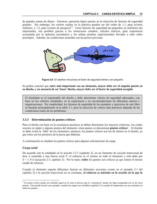 CAPÍTULO 3 CARGA ESTÁTICA SIMPLE 13
de grandes sumas de dinero. Entonces, parecería lógico pensar en la selección de factores de seguridad
grandes. Sin embargo, los valores usados en la práctica pueden ser del orden de 1.1, para aviones
militares, y 1.2, para aviones de pasajeros[1]
. Estos factores de seguridad tan pequeños en artefactos tan
importantes, son posibles gracias a los minuciosos estudios, cálculos teóricos, gran experiencia
acumulada por la industria aeronáutica y las arduas pruebas experimentales llevadas a cabo sobre
prototipos. Además, las condiciones asumidas son las peores previstas.
Figura 3.8 En diseños minuciosos el factor de seguridad tiende a ser pequeño
Se podría concluir que entre más importante sea un elemento, mayor debe ser el empeño puesto en
su diseño, y en ausencia de un ‘buen’ diseño, mayor debe ser el factor de seguridad escogido.
El diseñador es el responsable del diseño y debe determinar valores de seguridad adecuados, con
base en los criterios estudiados, en la experiencia y en recomendaciones de diferentes autores y
organizaciones. Por simplicidad, los factores de seguridad de los ejemplos y ejercicios de este libro
se basarán principalmente en la tabla 3.1, pero la selección de valores más prácticos depende de las
condiciones reales de los problemas.
3.3.3 Determinación de puntos críticos
Para el diseño con base en la resistencia mecánica se deben determinar los mayores esfuerzos, los cuales
ocurren en algún o algunos puntos del elemento; estos puntos se denominan puntos críticos1
. Al diseñar
se debe evitar la ‘falla’ de los elementos; entonces, los puntos críticos son los de interés en el diseño, ya
que éstos son los primeros de la pieza que fallarían.
A continuación se estudian los puntos críticos para algunas solicitaciones de carga.
Carga axial
De acuerdo con lo estudiado en la sección 2.3.1 (capítulo 2), en un elemento de sección transversal de
área A sometido a una fuerza axial F, el esfuerzo es el mismo en todo el elemento y está dado por
S = ± F/A (ecuación 2.5, capítulo 2). Por lo tanto, todos los puntos son críticos ya que tienen el mismo
estado de esfuerzo.
Cuando el elemento soporta diferentes fuerzas en diferentes secciones (como en el ejemplo 2.1 del
capítulo 2) o la sección transversal no es constante, el esfuerzo es máximo en la sección en la que la
1
Un punto crítico puede ser también aquel en el cual se prevea que la ‘resistencia’ puede ser baja comparada con la de otros
puntos. Esto puede ocurrir, por ejemplo, cuando las cargas son variables (capítulo 5) o cuando la temperatura no sea constante en
todos los puntos.
¿N = 1.2?
 