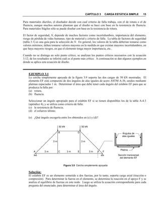 CAPÍTULO 3 CARGA ESTÁTICA SIMPLE 15
Para materiales dúctiles, el diseñador decide con cual criterio de falla trabaja, con el de rotura o el de
fluencia, aunque muchos autores plantean que el diseño se hace con base en la resistencia de fluencia.
Para materiales frágiles sólo se puede diseñar con base en la resistencia de rotura.
El factor de seguridad, , depende de muchos factores como incertidumbres, importancia del elemento,
riesgo de pérdida de vidas humanas, tipo de material y criterio de falla. La tabla de factores de seguridad
(tabla 3.1) es una guía para la selección de . En general, los valores de la tabla deberían tomarse como
valores mínimos; deben tomarse valores mayores en la medida en que existan mayores incertidumbres, en
que haya mayores riesgos, en que el elemento tenga mayor importancia, etc..
Cuando no se distinga un solo punto crítico, se analizan los puntos críticos necesarios con la ecuación
3.12; de los resultados se inferirá cuál es el punto más crítico. A continuación se dan algunos ejemplos en
donde se aplica esta ecuación de diseño.
EJEMPLO 3.1
La cercha simplemente apoyada de la figura 3.9 soporta las dos cargas de 50 kN mostradas. El
elemento EF está compuesto de dos ángulos de alas iguales de acero ASTM A-36, unidos mediante
platinas espaciadas 1 m. Determinar el área que debe tener cada ángulo del eslabón EF para que se
produzca la falla por:
(a) rotura,
(b) fluencia.
Seleccionar un ángulo apropiado para el eslabón EF si se tienen disponibles los de la tabla A-4.3
(apéndice 4), y se utiliza como criterio de falla:
(c) la resistencia de fluencia,
(d) el esfuerzo último.
(e) ¿Qué ángulo escogería entre los obtenidos en (c) y (d)?
Figura 3.9 Cercha simplemente apoyada
Solución:
El eslabón EF es un elemento sometido a dos fuerzas, por lo tanto, soporta carga axial (tracción o
compresión). Para determinar la fuerza en el elemento, se determina la reacción en el apoyo F y se
analiza el equilibrio de fuerzas en este nodo. Luego se utiliza la ecuación correspondiente para cada
pregunta del enunciado, para determinar el área del ángulo.
50 kN 50 kN
A C E F
B D
Sección transversal
del elemento EF
3 m 3 m 3 m
3 m 3 m
Ángulos de
alas iguales
Platina
 