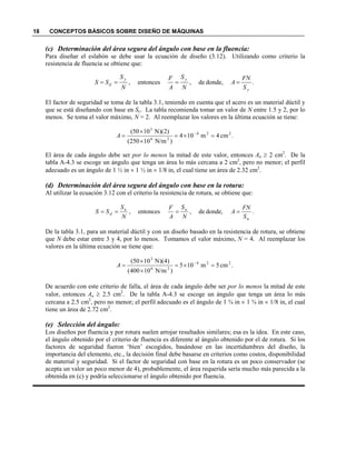 18 CONCEPTOS BÁSICOS SOBRE DISEÑO DE MÁQUINAS
(c) Determinación del área segura del ángulo con base en la fluencia:
Para diseñar el eslabón se debe usar la ecuación de diseño (3.12). Utilizando como criterio la
resistencia de fluencia se obtiene que:
El factor de seguridad se toma de la tabla 3.1, teniendo en cuenta que el acero es un material dúctil y
que se está diseñando con base en Sy. La tabla recomienda tomar un valor de entre 1.5 y 2, por lo
menos. Se toma el valor máximo, = 2. Al reemplazar los valores en la última ecuación se tiene:
El área de cada ángulo debe ser por lo menos la mitad de este valor, entonces Aa ≥ 2 cm2
. De la
tabla A-4.3 se escoge un ángulo que tenga un área lo más cercana a 2 cm2
, pero no menor; el perfil
adecuado es un ángulo de 1 ½ in × 1 ½ in × 1/8 in, el cual tiene un área de 2.32 cm2
.
(d) Determinación del área segura del ángulo con base en la rotura:
Al utilizar la ecuación 3.12 con el criterio la resistencia de rotura, se obtiene que:
De la tabla 3.1, para un material dúctil y con un diseño basado en la resistencia de rotura, se obtiene
que debe estar entre 3 y 4, por lo menos. Tomamos el valor máximo, = 4. Al reemplazar los
valores en la última ecuación se tiene que:
De acuerdo con este criterio de falla, el área de cada ángulo debe ser por lo menos la mitad de este
valor, entonces Aa ≥ 2.5 cm2
. De la tabla A-4.3 se escoge un ángulo que tenga un área lo más
cercana a 2.5 cm2
, pero no menor; el perfil adecuado es el ángulo de 1 ¾ in × 1 ¾ in × 1/8 in, el cual
tiene un área de 2.72 cm2
.
(e) Selección del ángulo:
Los diseños por fluencia y por rotura suelen arrojar resultados similares; esa es la idea. En este caso,
el ángulo obtenido por el criterio de fluencia es diferente al ángulo obtenido por el de rotura. Si los
factores de seguridad fueron ‘bien’ escogidos, basándose en las incertidumbres del diseño, la
importancia del elemento, etc., la decisión final debe basarse en criterios como costos, disponibilidad
de material y seguridad. Si el factor de seguridad con base en la rotura es un poco conservador (se
acepta un valor un poco menor de 4), probablemente, el área requerida sería mucho más parecida a la
obtenida en (c) y podría seleccionarse el ángulo obtenido por fluencia.
.donde,de,entonces,
y
yy
d
S
F
A
S
A
FS
SS ====
.cm4m104
)N/m10250(
)2)(N1050( 224
26
3
=×=
×
×
= −
A
.donde,de,entonces,
u
uu
d
S
F
A
S
A
FS
SS ====
.cm5m105
)N/m10400(
)4)(N1050( 224
26
3
=×=
×
×
= −
A
 