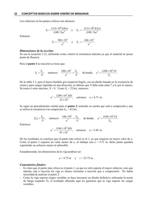 22 CONCEPTOS BÁSICOS SOBRE DISEÑO DE MÁQUINAS
Los esfuerzos en los puntos críticos son entonces:
.
)3/100(
)2)(104.2(
y
)3/100(
)4)(104.2(
4
6
24
6
1
a
a
S
a
a
S
×
−=
×
=
Entonces
.
10144
y
10288
3
3
23
3
1
a
S
a
S
×
−=
×
=
Dimensiones de la sección:
Se usa la ecuación 3.12, utilizando como criterio la resistencia máxima ya que el material no posee
punto de fluencia.
Para el punto 1 (a tracción) se tiene que:
.
)10288(
donde,de,
10288
entonces,
3
3
3
3
1
u
uu
S
a
S
a
S
S
×
==
×
=
De la tabla 3.1, para el hierro fundido gris (material frágil), con un diseño basado en la resistencia de
rotura y para cargas repetidas en una dirección, se obtiene que debe estar entre 7 y 8, por lo menos.
Se toma el valor máximo, = 8. Como Su = 22 ksi, entonces:
71.4entonces,
1022
)8)(10288(
3
3
3
=
×
×
= aa in.
Se sigue un procedimiento similar para el punto 2, teniendo en cuenta que está a compresión y que
se utiliza la resistencia a la compresión Suc = 83 ksi.
.
)10144(
donde,de,
10144
entonces,
3
3
3
3
2
uc
ucuc
S
a
S
a
S
S
×
==
×
=
Entonces:
40.2entonces,
1083
)8)(10144(
3
3
3
=
×
×
= aa in.
De los resultados se concluye que el punto más crítico es el 1, ya que requiere un mayor valor de a.
Como el punto 2 requiere un valor menor de a, al trabajar con a = 4.71 in, dicho punto quedará
soportando un esfuerzo menor al admisible.
Estandarizando, las dimensiones de la viga podrían ser:
a = 4.75 in y c = 23.75 in.
Comentarios finales:
- Es claro que el punto más crítico es el punto 1, ya que no sólo soporta el mayor esfuerzo, sino que
además está a tracción (la viga es menos resistente a tracción que a compresión). No había
necesidad de analizar el punto 2.
- Como la viga soporta cargas variables se hace necesario un diseño definitivo utilizando la teoría
de fatiga (capítulo 5); el resultado obtenido aquí no garantiza que la viga soporte las cargas
variables.
 