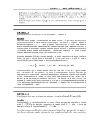 CAPÍTULO 3 CARGA ESTÁTICA SIMPLE 23
- La longitud de la viga, 70 in, no es lo suficientemente grande como para ser considerada una viga
larga, ya que es menor que diez veces la mayor dimensión de la sección transversal, c + a = 28.5
in. En el diseño definitivo por fatiga será necesario considerar los efectos de los esfuerzos
cortantes.
- La fundición gris es un material frágil; por lo tanto, un material dúctil podría ser mejor opción en
este caso.
EJEMPLO 3.3
Seleccionar un acero adecuado para la viga del ejemplo 2.2 (capítulo 2).
Solución:
En la solución del ejemplo 2.2 se encontraron dos puntos críticos 1 y 2, que son los más alejados del
eje neutro de la sección de mayor momento (véase la figura 2.19, capítulo 2). El punto 1 soporta un
esfuerzo de compresión, S1 = –117.2 MPa, y el punto 2 uno de tracción, S2 = 117.2 MPa. Como el
acero es un material uniforme (su resistencia a la compresión se toma igual a aquella a la tracción), al
usar la ecuación de diseño para esfuerzos normales interesa, entonces, el punto de mayor esfuerzo
(sin importar si es de tracción o de compresión). En este caso, los puntos 1 y 2 tienen el mismo
esfuerzo; por lo tanto, se puede diseñar con cualquiera de los dos.
Se emplea la ecuación 3.12 para esfuerzos normales y se utiliza como criterio de diseño el esfuerzo
último. Se toma el máximo factor de seguridad, = 4, del rango dado en la tabla 3.1 para un
material dúctil y con un diseño basado en la resistencia máxima; entonces:
Este resultado indica que el mínimo esfuerzo último que debe tener el acero de la viga es de 468.8
MPa. En la tabla A-3.2 del apéndice 3 (de aceros al carbono) se busca un acero estructural que
tenga un esfuerzo último similar a este valor, pero no menor. Se obtienen los aceros 1020 laminado
en frío y 1030 laminado en caliente, los cuales tienen una resistencia máxima a la tracción de
469 MPa y son adecuados para elementos estructurales. De acuerdo con la tabla, el acero 1030
laminado en caliente es más dúctil (elongación de 20%) que el 1020 laminado en frío (elongación de
15%); por lo tanto, el primero podría ser más conveniente. La decisión final se tomaría teniendo en
cuenta la disponibilidad y costos.
EJEMPLO 3.4
Seleccionar un acero suave al carbono adecuado para el remache del ejemplo 2.5 (capítulo 2).
Solución:
En el ejemplo 2.5 se encontró que existen tres puntos críticos; uno sometido a un esfuerzo cortante
simple Ss = 132 MPa, otro sometido a un esfuerzo de tracción simple S = 395 MPa y el último que
soporta un esfuerzo de compresión simple S = –395 MPa.
Como el acero es un material uniforme (las resistencias a la tracción y a la compresión son iguales) y
los esfuerzos máximos a tracción y compresión en el remache son iguales, los puntos sometidos a
MPa.8.468)4)(MPa2.117(entonces, ===== SS
S
SS u
u
d
 