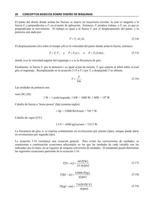 26 CONCEPTOS BÁSICOS SOBRE DISEÑO DE MÁQUINAS
El punto del diente donde actúan las fuerzas se mueve en trayectoria circular, la cual es tangente a la
fuerza Ft y perpendicular a Fr en el punto de aplicación. Entonces, Ft produce trabajo, y Fr no, ya que es
perpendicular al movimiento. El trabajo es igual a la fuerza Ft por el desplazamiento del punto, y la
potencia está dada por:
(3.14)
El desplazamiento (ds) sobre el tiempo (dt) es la velocidad del punto donde actúa la fuerza, entonces:
(3.15)
donde ω es la velocidad angular del engranaje y n es la frecuencia de giro.
Finalmente, la fuerza Ft por la distancia r es igual al par de torsión, T, que soporta el árbol sobre el cual
gira el engranaje. Reemplazando en la ecuación 3.15 a Ft r por T, y despejando T se obtiene:
(3.16)
Las unidades de potencia son:
watt (W) (SI):
1 W = 1 joule/segundo; 1 kW = 1000 W; 1 MW = 106
W.
Caballo de fuerza o ‘horse power’ (hp) (sistema inglés):
1 hp = 33000 lbf-ft/min = 745.7 W.
Caballo de vapor (CV):
1 CV = 4500 kgf-m/min = 735.5 W.
La frecuencia de giro, n, se expresa comúnmente en revoluciones por minuto (rpm), aunque puede darse
en revoluciones por segundo (rps).
La ecuación 3.16 constituye una ecuación general. Para evitar las conversiones de unidades, se
suministran a continuación ecuaciones adicionales en las que las unidades de cada variable son las
indicadas; por lo tanto, no se requiere de ninguna conversión de unidades. El estudiante puede determinar
las siguientes ecuaciones partiendo de la ecuación 3.16.
(3.17)
(3.18)
(3.19)
,dtdsFP t=
,)2(o,o, rnFPrFPVFP ttt πω ===
.
2 n
P
T
π
=
.
]rpm[2
]W[60
]mN[
n
P
T
π
=−
.
]rpm[
]hp[63000
]inlbf[
n
P
T =−
.
]rpm[
]CV[71620
]cm-kgf[
n
P
T =
 