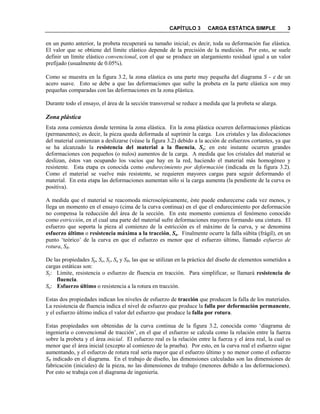 CAPÍTULO 3 CARGA ESTÁTICA SIMPLE 3
en un punto anterior, la probeta recuperará su tamaño inicial; es decir, toda su deformación fue elástica.
El valor que se obtiene del límite elástico depende de la precisión de la medición. Por esto, se suele
definir un límite elástico convencional, con el que se produce un alargamiento residual igual a un valor
prefijado (usualmente de 0.05%).
Como se muestra en la figura 3.2, la zona elástica es una parte muy pequeña del diagrama S - ε de un
acero suave. Esto se debe a que las deformaciones que sufre la probeta en la parte elástica son muy
pequeñas comparadas con las deformaciones en la zona plástica.
Durante todo el ensayo, el área de la sección transversal se reduce a medida que la probeta se alarga.
Zona plástica
Esta zona comienza donde termina la zona elástica. En la zona plástica ocurren deformaciones plásticas
(permanentes); es decir, la pieza queda deformada al suprimir la carga. Los cristales y las dislocaciones
del material comienzan a deslizarse (véase la figura 3.2) debido a la acción de esfuerzos cortantes, ya que
se ha alcanzado la resistencia del material a la fluencia, Sy; en este instante ocurren grandes
deformaciones con pequeños (o nulos) aumentos de la carga. A medida que los cristales del material se
deslizan, éstos van ocupando los vacíos que hay en la red, haciendo el material más homogéneo y
resistente. Esta etapa es conocida como endurecimiento por deformación (indicada en la figura 3.2).
Como el material se vuelve más resistente, se requieren mayores cargas para seguir deformando el
material. En esta etapa las deformaciones aumentan sólo si la carga aumenta (la pendiente de la curva es
positiva).
A medida que el material se reacomoda microscópicamente, éste puede endurecerse cada vez menos, y
llega un momento en el ensayo (cima de la curva continua) en el que el endurecimiento por deformación
no compensa la reducción del área de la sección. En este momento comienza el fenómeno conocido
como estricción, en el cual una parte del material sufre deformaciones mayores formando una cintura. El
esfuerzo que soporta la pieza al comienzo de la estricción es el máximo de la curva, y se denomina
esfuerzo último o resistencia máxima a la tracción, Su. Finalmente ocurre la falla súbita (frágil), en un
punto ‘teórico’ de la curva en que el esfuerzo es menor que el esfuerzo último, llamado esfuerzo de
rotura, SR.
De las propiedades Sp, Se, Sy, Su y SR, las que se utilizan en la práctica del diseño de elementos sometidos a
cargas estáticas son:
Sy: Límite, resistencia o esfuerzo de fluencia en tracción. Para simplificar, se llamará resistencia de
fluencia.
Su: Esfuerzo último o resistencia a la rotura en tracción.
Estas dos propiedades indican los niveles de esfuerzo de tracción que producen la falla de los materiales.
La resistencia de fluencia indica el nivel de esfuerzo que produce la falla por deformación permanente,
y el esfuerzo último indica el valor del esfuerzo que produce la falla por rotura.
Estas propiedades son obtenidas de la curva continua de la figura 3.2, conocida como ‘diagrama de
ingeniería o convencional de tracción’, en el que el esfuerzo se calcula como la relación entre la fuerza
sobre la probeta y el área inicial. El esfuerzo real es la relación entre la fuerza y el área real, la cual es
menor que el área inicial (excepto al comienzo de la prueba). Por esto, en la curva real el esfuerzo sigue
aumentando, y el esfuerzo de rotura real sería mayor que el esfuerzo último y no menor como el esfuerzo
SR indicado en el diagrama. En el trabajo de diseño, las dimensiones calculadas son las dimensiones de
fabricación (iniciales) de la pieza, no las dimensiones de trabajo (menores debido a las deformaciones).
Por esto se trabaja con el diagrama de ingeniería.
 