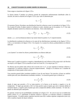30 CONCEPTOS BÁSICOS SOBRE DISEÑO DE MÁQUINAS
Estas cargas se muestran en la figura 3.22.a.
La fuerza interna F produce un esfuerzo normal de compresión uniformemente distribuido sobre la
sección, tal como se muestra en la figura 3.22.b, cuyo valor se determina por:
(3.21)
El momento flector M produce una distribución lineal de esfuerzos como la mostrada en la figura 3.22.c.
En el punto B (sobre el plano neutro) el esfuerzo es nulo, mientras que en los puntos A y C (los más
alejados del plano neutro) los esfuerzos son máximos. Éstos están dados por:
(3.22)
donde cA y cC son las distancias desde el eje neutro hasta los puntos A y C respectivamente.
La distribución resultante de esfuerzos es la suma de las distribuciones mostradas en las figuras 3.22.b y
3.22.c y es mostrada en la figura 3.22.d. En el punto A se suman los efectos, produciéndose un esfuerzo
dado por:
(3.23)
y en el punto C se restan los efectos, produciéndose un esfuerzo dado por:
(3.24)
Nótese que SC puede ser positivo o negativo, dependiendo de cual esfuerzo (el de carga axial o de flexión)
sea mayor; en la figura 3.22.d se muestra el caso en el cual M cC/I es mayor que F/A.
Se observa que los puntos más críticos de la sección son A y C, ya que soportan el máximo esfuerzo a
compresión y el máximo esfuerzo a tracción respectivamente. Aunque si el esfuerzo en C resultara de
compresión, el único punto crítico sería A.
Una ecuación general debe considerar también el caso de una fuerza F de tracción; al hacer un análisis
similar para este caso obtendríamos resultados similares. La ecuación general que se obtiene es:
(3.25)
donde el signo que precede a F/A se toma positivo si la fuerza es de tracción y negativo si es de
compresión. El signo que precede a Mc/I se toma positivo para el punto que está a tracción debido al
momento flector, y negativo para el punto que está a compresión debido a dicho momento. El valor de c
puede ser diferente para cada punto.
En general, existen las tres posibilidades mostradas en la figura 3.23. Si se da el caso (a) se tendrán dos
puntos críticos A y C soportando el máximo esfuerzo a tracción y el máximo esfuerzo a compresión
respectivamente. Si ambos puntos soportan tracción (caso (b)) o ambos soportan compresión (caso (c)),
sólo se analiza el punto de mayor esfuerzo.
.
A
F
SF −=
,y
I
cM
S
I
cM
S C
MC
A
MA +=−=
,
I
cM
A
F
S A
A −−=
.
I
cM
A
F
S C
C +−=
,
I
Mc
A
F
S ±±=
 