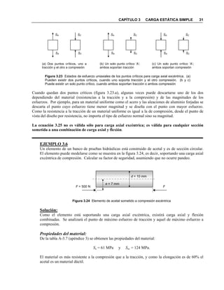 CAPÍTULO 3 CARGA ESTÁTICA SIMPLE 31
Figura 3.23 Estados de esfuerzo uniaxiales de los puntos críticos para carga axial excéntrica. (a)
Pueden existir dos puntos críticos, cuando uno soporta tracción y el otro compresión. (b y c)
Puede existir un solo punto crítico, cuando ambos soportan tracción o ambos compresión
Cuando quedan dos puntos críticos (figura 3.23.a), algunas veces puede descartarse uno de los dos
dependiendo del material (resistencias a la tracción y a la compresión) y de las magnitudes de los
esfuerzos. Por ejemplo, para un material uniforme como el acero y las aleaciones de aluminio forjadas se
descarta el punto cuyo esfuerzo tiene menor magnitud y se diseña con el punto con mayor esfuerzo.
Como la resistencia a la tracción de un material uniforme es igual a la de compresión, desde el punto de
vista del diseño por resistencia, no importa el tipo de esfuerzo normal sino su magnitud.
La ecuación 3.25 no es válida sólo para carga axial excéntrica; es válida para cualquier sección
sometida a una combinación de carga axial y flexión.
EJEMPLO 3.6
Un elemento de un banco de pruebas hidráulicas está construido de acetal y es de sección circular.
El elemento puede modelarse como se muestra en la figura 3.24, es decir, soportando una carga axial
excéntrica de compresión. Calcular su factor de seguridad, asumiendo que no ocurre pandeo.
Figura 3.24 Elemento de acetal sometido a compresión excéntrica
Solución:
Como el elemento está soportando una carga axial excéntrica, existirá carga axial y flexión
combinadas. Se analizará el punto de máximo esfuerzo de tracción y aquel de máximo esfuerzo a
compresión.
Propiedades del material:
De la tabla A-3.7 (apéndice 3) se obtienen las propiedades del material:
Su = 61 MPa y Suc = 124 MPa.
El material es más resistente a la compresión que a la tracción, y como la elongación es de 60% el
acetal es un material dúctil.
e = 7 mm
F = 500 N F
d = 10 mm
SA
SA
SC
SC
(a) Dos puntos críticos, uno a
tracción y el otro a compresión
SA
SA
SC
SC
(b) Un solo punto crítico ‘A’;
ambos soportan tracción
SA
SA
(c) Un solo punto crítico ‘A’;
ambos soportan compresión
SC
SC
 