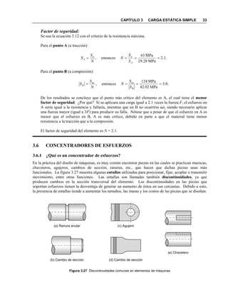 CAPÍTULO 3 CARGA ESTÁTICA SIMPLE 33
Factor de seguridad:
Se usa la ecuación 3.12 con el criterio de la resistencia máxima.
Para el punto A (a tracción):
.1.2
MPa28.29
MPa61
entonces, ====
A
uu
A
S
SS
S
Para el punto B (a compresión):
.0.3
MPa2.024
MPa241
entonces, ====
B
ucuc
B
S
SS
S
De los resultados se concluye que el punto más crítico del elemento es A, el cual tiene el menor
factor de seguridad. ¿Por qué? Si se aplicara una carga igual a 2.1 veces la fuerza F, el esfuerzo en
A sería igual a la resistencia y fallaría, mientras que en B no ocurriría así, siendo necesario aplicar
una fuerza mayor (igual a 3F) para producir su falla. Nótese que a pesar de que el esfuerzo en A es
menor que el esfuerzo en B, A es más crítico, debido en parte a que el material tiene menor
resistencia a la tracción que a la compresión.
El factor de seguridad del elemento es = 2.1.
3.6 CO CE TRADORES DE ESFUERZOS
3.6.1 ¿Qué es un concentrador de esfuerzos?
En la práctica del diseño de máquinas, es muy común encontrar piezas en las cuales se practican muescas,
chaveteros, agujeros, cambios de sección, ranuras, etc., que hacen que dichas piezas sean más
funcionales. La figura 3.27 muestra algunas entallas utilizadas para posicionar, fijar, acoplar o transmitir
movimiento, entre otras funciones. Las entallas son llamadas también discontinuidades, ya que
producen cambios en la sección transversal del elemento. Las discontinuidades en las piezas que
soportan esfuerzos tienen la desventaja de generar un aumento de éstos en sus cercanías. Debido a esto,
la presencia de entallas tiende a aumentar los tamaños, las masas y los costos de las piezas que se diseñan.
Figura 3.27 Discontinuidades comunes en elementos de máquinas
(a) Ranura anular
(b) Cambio de sección
(c) Agujero
(d) Cambio de sección
(e) Chavetero
 