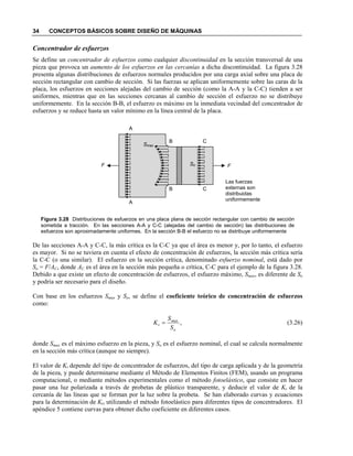34 CONCEPTOS BÁSICOS SOBRE DISEÑO DE MÁQUINAS
Concentrador de esfuerzos
Se define un concentrador de esfuerzos como cualquier discontinuidad en la sección transversal de una
pieza que provoca un aumento de los esfuerzos en las cercanías a dicha discontinuidad. La figura 3.28
presenta algunas distribuciones de esfuerzos normales producidos por una carga axial sobre una placa de
sección rectangular con cambio de sección. Si las fuerzas se aplican uniformemente sobre las caras de la
placa, los esfuerzos en secciones alejadas del cambio de sección (como la A-A y la C-C) tienden a ser
uniformes, mientras que en las secciones cercanas al cambio de sección el esfuerzo no se distribuye
uniformemente. En la sección B-B, el esfuerzo es máximo en la inmediata vecindad del concentrador de
esfuerzos y se reduce hasta un valor mínimo en la línea central de la placa.
Figura 3.28 Distribuciones de esfuerzos en una placa plana de sección rectangular con cambio de sección
sometida a tracción. En las secciones A-A y C-C (alejadas del cambio de sección) las distribuciones de
esfuerzos son aproximadamente uniformes. En la sección B-B el esfuerzo no se distribuye uniformemente
De las secciones A-A y C-C, la más crítica es la C-C ya que el área es menor y, por lo tanto, el esfuerzo
es mayor. Si no se tuviera en cuenta el efecto de concentración de esfuerzos, la sección más crítica sería
la C-C (o una similar). El esfuerzo en la sección crítica, denominado esfuerzo nominal, está dado por
So = F/AC, donde AC es el área en la sección más pequeña o crítica, C-C para el ejemplo de la figura 3.28.
Debido a que existe un efecto de concentración de esfuerzos, el esfuerzo máximo, Smax, es diferente de So
y podría ser necesario para el diseño.
Con base en los esfuerzos Smax y So, se define el coeficiente teórico de concentración de esfuerzos
como:
,
o
max
t
S
S
K = (3.26)
donde Smax es el máximo esfuerzo en la pieza, y So es el esfuerzo nominal, el cual se calcula normalmente
en la sección más crítica (aunque no siempre).
El valor de Kt depende del tipo de concentrador de esfuerzos, del tipo de carga aplicada y de la geometría
de la pieza, y puede determinarse mediante el Método de Elementos Finitos (FEM), usando un programa
computacional, o mediante métodos experimentales como el método fotoelástico, que consiste en hacer
pasar una luz polarizada a través de probetas de plástico transparente, y deducir el valor de Kt de la
cercanía de las líneas que se forman por la luz sobre la probeta. Se han elaborado curvas y ecuaciones
para la determinación de Kt, utilizando el método fotoelástico para diferentes tipos de concentradores. El
apéndice 5 contiene curvas para obtener dicho coeficiente en diferentes casos.
FF
A
A
B
B
C
C
Smax
So
Las fuerzas
externas son
distribuidas
uniformemente
 