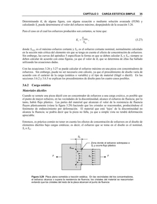 CAPÍTULO 3 CARGA ESTÁTICA SIMPLE 35
Determinando Kt de alguna figura, con alguna ecuación o mediante solución avanzada (FEM) y
calculando So puede determinarse el valor del esfuerzo máximo, despejándolo de la ecuación 3.26.
Para el caso en el cual los esfuerzos producidos son cortantes, se tiene que:
,
os
smax
t
S
S
K = (3.27)
donde Ssmax es el máximo esfuerzo cortante y Sos es el esfuerzo cortante nominal, normalmente calculado
en la sección más crítica del elemento sin que se tenga en cuenta el efecto de concentración de esfuerzos.
Sin embargo, las curvas del apéndice 5 especifican la forma en que se deben calcular So y Sos; siempre se
deben calcular de acuerdo con estas figuras, ya que el valor de Kt que se determina de ellas fue hallado
utilizando las ecuaciones dadas.
Con las ecuaciones 3.26 y 3.27 se puede calcular el esfuerzo máximo en una pieza con concentradores de
esfuerzos. Sin embargo, puede no ser necesario este cálculo, ya que el procedimiento de diseño varía de
acuerdo con el carácter de la carga (estática o variable) y el tipo de material (frágil o dúctil). En las
secciones 3.6.2 y 3.6.3 se explican los procedimientos de diseño para los cuatro casos posibles.
3.6.2 Carga estática
Materiales dúctiles
Cuando se somete una pieza dúctil con un concentrador de esfuerzos a una carga estática, es posible que
el punto de mayor esfuerzo, en las vecindades de la discontinuidad, alcance el esfuerzo de fluencia; por lo
tanto, habrá flujo plástico. Las partes del material que alcanzan el valor de la resistencia de fluencia
fluyen plásticamente (véase la figura 3.29) haciendo que los cristales se reacomoden, produciéndose el
fenómeno de endurecimiento por deformación. El material que está ‘lejos’ de la discontinuidad no
alcanza la fluencia; se podría decir que la pieza no falla, ya que a simple vista no tendrá deformación
apreciable.
Entonces, es práctica común no tener en cuenta los efectos de concentración de esfuerzos en el diseño de
elementos dúctiles bajo cargas estáticas; es decir, el esfuerzo que se toma en el diseño es el nominal,
So o Sos.
Figura 3.29 Placa plana sometida a tracción estática. En las vecindades del los concentradores,
el esfuerzo alcanza o supera la resistencia de fluencia; los cristales del material se reacomodan
evitando que los cristales del resto de la placa alcancen el punto de fluencia
FF
Smax
Zona donde el esfuerzo sobrepasa a
Sy y ocurre flujo plástico
Sy
So
 