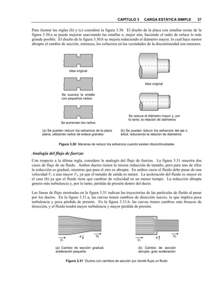 CAPÍTULO 3 CARGA ESTÁTICA SIMPLE 37
Para ilustrar las reglas (b) y (c) considere la figura 3.30. El diseño de la placa con entallas rectas de la
figura 3.30.a se puede mejorar suavizando las entallas o, mejor aún, haciendo el radio de enlace lo más
grande posible. El diseño de la figura 3.30.b se mejora reduciendo el diámetro mayor, lo cual hace menos
abrupto el cambio de sección; entonces, los esfuerzos en las vecindades de la discontinuidad son menores.
Figura 3.30 Maneras de reducir los esfuerzos cuando existen discontinuidades
Analogía del flujo de fuerzas
Con respecto a la última regla, considere la analogía del flujo de fuerzas. La figura 3.31 muestra dos
casos de flujo de un fluido. Ambos ductos tienen la misma reducción de tamaño, pero para uno de ellos
la reducción es gradual, mientras que para el otro es abrupta. En ambos casos el fluido debe pasar de una
velocidad V1 a una mayor V2, ya que el tamaño de salida es menor. La aceleración del fluido es mayor en
el caso (b) ya que el fluido tiene que cambiar de velocidad en un menor tiempo. La reducción abrupta
genera más turbulencia y, por lo tanto, pérdida de presión dentro del ducto.
Las líneas de flujo mostradas en la figura 3.31 indican las trayectorias de las partículas de fluido al pasar
por los ductos. En la figura 3.31.a, las curvas tienen cambios de dirección suaves, lo que implica poca
turbulencia y poca pérdida de presión. En la figura 3.31.b, las curvas tienen cambios más bruscos de
dirección, y el fluido tendrá mayor turbulencia y mayor pérdida de presión.
Figura 3.31 Ductos con cambios de sección por donde fluye un fluido
V1
V2
(a) Cambio de sección gradual,
aceleración pequeña
a
V1
V2
(b) Cambio de sección
abrupto, gran aceleración
a
Idea original
Se suaviza la entalla
con pequeños radios
Se aumentan los radios
Idea original
Se reduce el diámetro mayor y, por
lo tanto, la relación de diámetros
(a) Se pueden reducir los esfuerzos de la placa
plana, utilizando radios de enlace grandes
(b) Se pueden reducir los esfuerzos del eje o
árbol, reduciendo la relación de diámetros
 