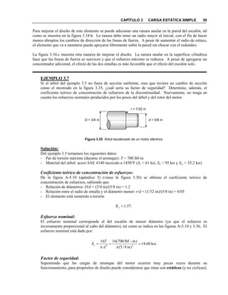 CAPÍTULO 3 CARGA ESTÁTICA SIMPLE 39
Para mejorar el diseño de este elemento se puede adicionar una ranura anular en la pared del escalón, tal
como se muestra en la figura 3.34.b. La ranura debe tener un radio mayor al inicial, con el fin de hacer
menos abruptos los cambios de dirección de las líneas de fuerza. A pesar de aumentar el radio de enlace,
el elemento que va a montarse puede apoyarse libremente sobre la pared sin chocar con el redondeo.
La figura 3.34.c muestra otra manera de mejorar el diseño. La ranura anular en la superficie cilíndrica
hace que las líneas de fuerza se suavicen y que el esfuerzo máximo se reduzca. A pesar de agregarse un
concentrador adicional, el efecto de las dos entallas es más favorable que el efecto del escalón solo.
EJEMPLO 3.7
Si el árbol del ejemplo 3.5 no fuera de sección uniforme, sino que tuviera un cambio de sección
como el mostrado en la figura 3.35, ¿cuál sería su factor de seguridad? Determine, además, el
coeficiente teórico de concentración de esfuerzos de la discontinuidad. Nuevamente, no tenga en
cuenta los esfuerzos normales producidos por los pesos del árbol y del rotor del motor.
Figura 3.35 Árbol escalonado de un motor eléctrico
Solución:
Del ejemplo 3.5 tomamos los siguientes datos:
- Par de torsión máximo (durante el arranque): T = 700 lbf-in
- Material del árbol: acero SAE 4140 recocido a 1450°F (Sy = 61 ksi, Su = 95 ksi y Sys = 35.2 ksi)
Coeficiente teórico de concentración de esfuerzos:
De la figura A-5.10 (apéndice 5) (véase la figura 3.36) se obtiene el coeficiente teórico de
concentración de esfuerzos, sabiendo que:
- Relación de diámetros: D/d = (3/4 in)/(5/8 in) = 1.2
- Relación entre el radio de entalla y el diámetro menor: r/d = (1/32 in)/(5/8 in) = 0.05
- El elemento está sometido a torsión
.57.1=tK
Esfuerzo nominal:
El esfuerzo nominal corresponde al del escalón de menor diámetro (ya que el esfuerzo es
inversamente proporcional al cubo del diámetro), tal como se indica en las figuras A-5.10 y 3.36, El
esfuerzo nominal está dado por:
Factor de seguridad:
Suponiendo que las cargas de arranque del motor ocurren muy pocas veces durante su
funcionamiento, para propósitos de diseño puede considerarse que éstas son estáticas (y no cíclicas);
d = 5/8 inD = 3/4 in
r = 1/32 in
.ksi60.14
)in8/5(
)in-lbf700(1616
33
===
ππ d
T
Ss
 