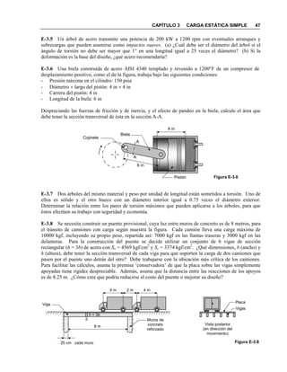 CAPÍTULO 3 CARGA ESTÁTICA SIMPLE 47
E-3.5 Un árbol de acero transmite una potencia de 200 kW a 1200 rpm con eventuales arranques y
sobrecargas que pueden asumirse como impactos suaves. (a) ¿Cuál debe ser el diámetro del árbol si el
ángulo de torsión no debe ser mayor que 1° en una longitud igual a 25 veces el diámetro? (b) Si la
deformación es la base del diseño, ¿qué acero recomendaría?
E-3.6 Una biela construida de acero AISI 4340 templado y revenido a 1200°F de un compresor de
desplazamiento positivo, como el de la figura, trabaja bajo las siguientes condiciones:
- Presión máxima en el cilindro: 150 psia
- Diámetro × largo del pistón: 4 in × 4 in
- Carrera del pistón: 4 in
- Longitud de la biela: 6 in
Despreciando las fuerzas de fricción y de inercia, y el efecto de pandeo en la biela, calcule el área que
debe tener la sección transversal de ésta en la sección A-A.
E-3.7 Dos árboles del mismo material y peso por unidad de longitud están sometidos a torsión. Uno de
ellos es sólido y el otro hueco con un diámetro interior igual a 0.75 veces el diámetro exterior.
Determinar la relación entre los pares de torsión máximos que pueden aplicarse a los árboles, para que
éstos efectúen su trabajo con seguridad y economía.
E-3.8 Se necesita construir un puente provisional, cuya luz entre muros de concreto es de 8 metros, para
el tránsito de camiones con carga según muestra la figura. Cada camión lleva una carga máxima de
10000 kgf, incluyendo su propio peso, repartida así: 7000 kgf en las llantas traseras y 3000 kgf en las
delanteras. Para la construcción del puente se decide utilizar un conjunto de 6 vigas de sección
rectangular (h = 3b) de acero con Su = 4569 kgf/cm2
y Sy = 3374 kgf/cm2
. ¿Qué dimensiones, b (ancho) y
h (altura), debe tener la sección transversal de cada viga para que soporten la carga de dos camiones que
pasen por el puente uno detrás del otro? Debe trabajarse con la ubicación más crítica de los camiones.
Para facilitar las cálculos, asuma la premisa ‘conservadora’ de que la placa sobre las vigas simplemente
apoyadas tiene rigidez despreciable. Además, asuma que la distancia entre las reacciones de los apoyos
es de 8.25 m. ¿Cómo cree que podría reducirse el costo del puente o mejorar su diseño?
Figura E-3.6
4 in
6 in
A
A
Pistón
Biela
Cojinete
4 m4 m 2 m
Muros de
concreto
reforzado
8 m
Viga
25 cm cada muro
h = 3b
b
Vista posterior
(en dirección del
movimiento)
Placa
Vigas
Figura E-3.8
 