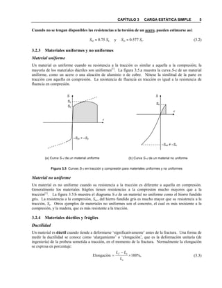 CAPÍTULO 3 CARGA ESTÁTICA SIMPLE 5
Cuando no se tengan disponibles las resistencias a la torsión de un acero, pueden estimarse así:
Sus ≈ 0.75 Su y Sys ≈ 0.577 Sy. (3.2)
3.2.3 Materiales uniformes y no uniformes
Material uniforme
Un material es uniforme cuando su resistencia a la tracción es similar a aquella a la compresión; la
mayoría de los materiales dúctiles son uniformes[1]
. La figura 3.5.a muestra la curva S-ε de un material
uniforme, como un acero o una aleación de aluminio o de cobre. Nótese la similitud de la parte en
tracción con aquella en compresión. La resistencia de fluencia en tracción es igual a la resistencia de
fluencia en compresión.
Figura 3.5 Curvas S-ε en tracción y compresión para materiales uniformes y no uniformes
Material no uniforme
Un material es no uniforme cuando su resistencia a la tracción es diferente a aquella en compresión.
Generalmente los materiales frágiles tienen resistencias a la compresión mucho mayores que a la
tracción[1]
. La figura 3.5.b muestra el diagrama S-ε de un material no uniforme como el hierro fundido
gris. La resistencia a la compresión, Suc, del hierro fundido gris es mucho mayor que su resistencia a la
tracción, Su. Otros ejemplos de materiales no uniformes son el concreto, el cual es más resistente a la
compresión, y la madera, que es más resistente a la tracción.
3.2.4 Materiales dúctiles y frágiles
Ductilidad
Un material es dúctil cuando tiende a deformarse ‘significativamente’ antes de la fractura. Una forma de
medir la ductilidad se conoce como ‘alargamiento’ o ‘elongación’, que es la deformación unitaria (de
ingeniería) de la probeta sometida a tracción, en el momento de la fractura. Normalmente la elongación
se expresa en porcentaje:
(3.3)%,100Elongación ×
−
=
o
of
L
LL
(b) Curva S-ε de un material no uniforme
S
Su
–Suc ≠ –Su
ε
(a) Curva S-ε de un material uniforme
S
ε
Su
Sy
–Syc = –Sy
 