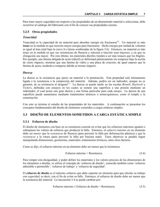 CAPÍTULO 3 CARGA ESTÁTICA SIMPLE 7
Para tener mayor seguridad con respecto a las propiedades de un determinado material a seleccionar, debe
recurrirse al catálogo del fabricante con el fin de conocer sus propiedades exactas.
3.2.5 Otras propiedades
Tenacidad
Tenacidad es la capacidad de un material para absorber energía sin fracturarse[1]
. Un material es más
tenaz en la medida en que necesite mayor energía para fracturarse. Dicha energía por unidad de volumen
es igual al área total bajo la curva S-ε (áreas sombreadas de la figura 3.6). Entonces, un material es más
tenaz en la medida en que sus resistencias de fluencia y máxima a tracción sean mayores, y en que su
elongación sea mayor. Por esto último, los materiales dúctiles tienden a ser más tenaces que los frágiles.
Por ejemplo, una lámina delgada de acero (dúctil) se deformará plásticamente sin romperse bajo la acción
de cierto impacto, mientras que una lámina de vidrio y una placa de concreto, de igual espesor que la
lámina de acero, tenderán a romperse debido al mismo impacto.
Dureza
La dureza es la resistencia que ejerce un material a la penetración. Esta propiedad está íntimamente
ligada a la resistencia a la compresión del material. Además, podría ser un indicador, aunque no es
garantía, de su resistencia al desgaste[1]
. La dureza se puede medir en las escalas Brinell, Rockwell y
Vickers, definidas con ensayos en los cuales se somete una superficie a una presión mediante un
indentador, el cual posee una gran dureza y una forma particular para cada ensayo. La dureza de una
superficie puede aumentarse mediante tratamientos térmicos o termo-químicos, como el temple y la
cementación.
Con esto se termina el estudio de las propiedades de los materiales. A continuación se presentan los
conceptos fundamentales del diseño de elementos sometidos a cargas estáticas simples.
3.3 DISEÑO DE ELEME TOS SOMETIDOS A CARGA ESTÁTICA SIMPLE
3.3.1 Esfuerzo de diseño
El diseño de elementos con base en su resistencia consiste en evitar que los esfuerzos máximos igualen o
sobrepasen los valores de esfuerzo que producen la falla. Entonces, el esfuerzo máximo en un elemento
debe ser menor que la resistencia de fluencia (para prevenir la falla por deformación plástica) y que la
resistencia a la rotura (para prevenir la falla por fractura total). Estos objetivos se pueden lograr
manipulando dimensiones, geometrías, materiales, tratamientos térmicos, entre otros factores.
Como se dijo, el esfuerzo máximo en un elemento debe ser menor que la resistencia:
Esfuerzo máximo < Resistencia. (3.4)
Para romper esta desigualdad, y poder definir los materiales y los valores precisos de las dimensiones de
los elementos a diseñar, se utiliza el concepto de ‘esfuerzo de diseño’, conocido también como ‘esfuerzo
admisible o permisible’, ‘esfuerzo de trabajo’ y ‘esfuerzo de seguridad’.
El esfuerzo de diseño es el máximo esfuerzo que debe soportar un elemento para que efectúe su trabajo
con seguridad, es decir, con el fin de evitar su falla. Entonces, el esfuerzo de diseño debe ser menor que
la resistencia del material. La inecuación 3.4 se puede cambiar por:
Esfuerzo máximo ≤ Esfuerzo de diseño < Resistencia. (3.5)
 