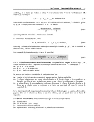 CAPÍTULO 3 CARGA ESTÁTICA SIMPLE 9
donde Ffalla es la fuerza que produce la falla y F es la fuerza máxima. Como S = F/A (ecuación 2.5,
capítulo 2), se tiene que:
(3.9)
donde S es el esfuerzo máximo, A es el área de la sección transversal del elemento, y ‘Resistencia’ puede
ser Sy o Su. Reemplazando las ecuaciones 3.9 en la 3.8 se obtiene:
(3.10)
que corresponde a la ecuación 3.7 para esfuerzos normales.
La ecuación 3.5 puede expresarse como:
(3.11)
donde S y Ss son los esfuerzos máximos normal y cortante respectivamente, y Sd y Ssd son los esfuerzos de
diseño normal y cortante respectivamente.
Para romper la desigualdad se utiliza el factor de seguridad:
(3.12)
Ésta es la ecuación de diseño de elementos sometidos a cargas estáticas simples. Como se dijo, S y Ss
son los esfuerzos máximos. La palabra resistencia que aparece en la ecuación 3.12 corresponde a:
(a) Sy o Su, si S es de tracción.
(b) Syc o Suc, si S es de compresión.
(c) Sys o Sus, si el esfuerzo es cortante.
De acuerdo con lo visto en esta sección, se puede mencionar que:
(a) el esfuerzo máximo debe ser menor que la resistencia con el fin de evitar la falla
(b) el esfuerzo máximo debe ser menor o igual al esfuerzo de diseño, el cual es determinado por el
diseñador con el fin de hacer su diseño más seguro, ya que existen ‘incertidumbres’ en el proceso
(c) se utiliza el factor de seguridad como medio para determinar el esfuerzo de diseño: el esfuerzo de
diseño es la relación entre la resistencia y el factor de seguridad, tal como lo expresa la
ecuación 3.12.
Se ha dado respuesta a la pregunta de cómo calcular el esfuerzo de diseño, pero se necesita definir qué tan
pequeño debe ser el esfuerzo de diseño o, en otras palabras, qué tan grande debe ser el factor de
seguridad.
Los criterios fundamentales para determinar o escoger un factor de seguridad son:
(a) incertidumbres
(b) tipo de material (dúctil o frágil)
(c) criterio de falla (fluencia o rotura)
(d) importancia del elemento y probabilidad de pérdida de vidas humanas
,a)Resistenci(y AASFSAF fallafalla ===
,
aResistenciia)(Resistenc
SSA
A
==
.
aResistenci
o,
aResistenci
SSSS sdsd =≤=≤
,aResistencioa,Resistenci <≤<≤ sdsd SSSS
 