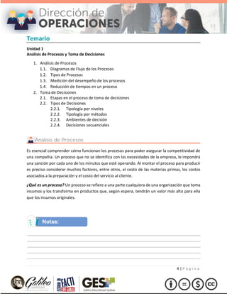 4 | P á g i n a
Temario
Unidad 1
Análisis de Procesos y Toma de Decisiones
1. Análisis de Procesos
1.1. Diagramas de Flujo de los Procesos
1.2. Tipos de Procesos
1.3. Medición del desempeño de los procesos
1.4. Reducción de tiempos en un proceso
2. Toma de Decisiones
2.1. Etapas en el proceso de toma de decisiones
2.2. Tipos de Decisiones
2.2.1. Tipología por niveles
2.2.2. Tipología por métodos
2.2.3. Ambientes de decisión
2.2.4. Decisiones secuenciales
Es esencial comprender cómo funcionan los procesos para poder asegurar la competitividad de
una compañía. Un proceso que no se identifica con las necesidades de la empresa, le impondrá
una sanción por cada uno de los minutos que esté operando. Al montar el proceso para producir
es preciso considerar muchos factores, entre otros, el costo de las materias primas, los costos
asociados a la preparación y el costo del servicio al cliente.
¿Qué es un proceso? Un proceso se refiere a una parte cualquiera de una organización que toma
insumos y los transforma en productos que, según espera, tendrán un valor más alto para ella
que los insumos originales.
 