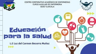 Educación
para la salud
L.E Luz del Carmen Becerra Muñoz
CENTRO CORPORATIVO ACADÉMICO DE ENFERMERAS
CURSO AUXILIAR DE ENFERMERIA
SEDE TLAXCALA
 