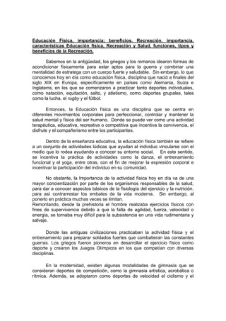Educación Física, importancia; beneficios. Recreación, importancia,
características Educación física, Recreación y Salud, funciones, tipos y
beneficios de la Recreación.
Sabemos en la antigüedad, los griegos y los romanos idearon formas de
acondicionar físicamente para estar aptos para la guerra y combinar una
mentalidad de estratega con un cuerpo fuerte y saludable. Sin embargo, lo que
conocemos hoy en día como educación física, disciplina que nació a finales del
siglo XIX en Europa, específicamente en países como Alemania, Suiza e
Inglaterra, en los que se comenzaron a practicar tanto deportes individuales,
como natación, equitación, salto, y atletismo, como deportes grupales, tales
como la lucha, el rugby y el fútbol.
Entonces, la Educación física es una disciplina que se centra en
diferentes movimientos corporales para perfeccionar, controlar y mantener la
salud mental y física del ser humano. Donde se puede ver como una actividad
terapéutica, educativa, recreativa o competitiva que incentiva la convivencia, el
disfrute y el compañerismo entre los participantes.
Dentro de la enseñanza educativa, la educación física también se refiere
a un conjunto de actividades lúdicas que ayudan al individuo vincularse con el
medio que lo rodea ayudando a conocer su entorno social. En este sentido,
se incentiva la práctica de actividades como la danza, el entrenamiento
funcional y el yoga, entre otras, con el fin de mejorar la expresión corporal e
incentivar la participación del individuo en su comunidad.
No obstante, la Importancia de la actividad física hoy en día va de una
mayor concientización por parte de los organismos responsables de la salud,
para dar a conocer aspectos básicos de la fisiología del ejercicio y la nutrición,
para así contrarrestar los embates de la vida moderna. Sin embargo, al
ponerlo en práctica muchas veces se limitan.
Remontando, desde la prehistoria el hombre realizaba ejercicios físicos con
fines de supervivencia debido a que la falta de agilidad, fuerza, velocidad o
energía, se tornaba muy difícil para la subsistencia en una vida rudimentaria y
salvaje.
Donde las antiguas civilizaciones practicaban la actividad física y el
entrenamiento para preparar soldados fuertes que combatieran las constantes
guerras. Los griegos fueron pioneros en desarrollar el ejercicio físico como
deporte y crearon los Juegos Olímpicos en los que competían con diversas
disciplinas.
En la modernidad, existen algunas modalidades de gimnasia que se
consideran deportes de competición, como la gimnasia artística, acrobática o
rítmica. Además, se adoptaron como deportes de velocidad el ciclismo y el
 