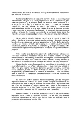 automovilismo, en los que la habilidad física y la rapidez mental se combinan
con el uso de la mecánica.
Existe varios beneficios al ejecutar la actividad física, es esencial para el
mantenimiento y mejora de la salud y la prevención de las enfermedades, para
todas las personas y a cualquier edad. La actividad física contribuye a la
prolongación de la vida y a mejorar su calidad, a través de beneficios
fisiológicos, ya que reduce el riesgo de padecer: Enfermedades
cardiovasculares, tensión arterial alta, cáncer de colon y diabetes, además,
ayuda a controlar el sobrepeso, la obesidad y el porcentaje de grasa corporal,
también fortalece los huesos, aumentando la densidad ósea como los
músculos y mejora la capacidad para hacer esfuerzos sin fatiga (forma física).
Se encuentran también aspectos psicológicos al mejorar el estado de
ánimo y disminuye el riesgo de padecer estrés, ansiedad y depresión; aumenta
la autoestima y proporciona bienestar psicológico. Y dentro de los beneficios
sociales, que han sido avalados por investigaciones científicas, al fomentar la
sociabilidad, además de aumentar la autonomía y la integración social, estos
beneficios son especialmente importantes en el caso de discapacitación física o
psíquica.
Cabe resaltar otros beneficios adicionales en la infancia y adolescencia
como esta el contribuir al desarrollo integral de la persona, así como una mayor
mineralización de los huesos y disminución del riesgo de padecer osteoporosis
en la vida adulta. Mejor maduración del sistema nervioso motor y aumento de
las destrezas motrices además de un mejor rendimiento escolar y sociabilidad
Siguiendo otro orden, la recreación es especialmente importante en el
desarrollo integral de los niños y adolescentes, ya que mejora su calidad de
vida y les proporciona importantes beneficios psicoemocionales, cognitivos,
físicos y sociales, siendo uno de los factores que influye mucho en la vida de
las personas y que nos saca de la rutina es la recreación. Todo ser humano
tiene el derecho a la recreación, considerado como uno de los procesos del
desarrollo integral.
La recreación es toda clase de distracción dentro y fuera del trabajo sin
importar la edad que se tenga. Es poder realizar cualquier actividad que uno
guste y que nos llene de alegría, diversión y que nos deleite. Algunos de estos
son como ser productivos, mejorar nuestra salud, tener el sentimiento de
bienestar y disfrutar de la vida. Todos necesitamos de los demás ya que no
somos una isla, y podemos convivir mediante la sana interacción.
Por el contrario, a la recreación el ocio es un aspecto que no beneficia ni
contribuirá nada bueno al desarrollo humano. Es por eso que debemos
reflexionar detenidamente sobre qué tiempo debe ser utilizado para la
recreación, adecuándose a nuestra vida.
 