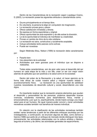 Dentro de las Características de la recreación según Lopategui Cosino,
E (2003). La recreación posee los siguientes atributos o características como:
 Ocurre principalmente en el tiempo libre.
 Es voluntaria, la persona la elige sin compulsión de imaginación.
 La recreación provee goce y placer.
 Ofrece satisfacción inmediata y directa.
 Se expresa en forma espontánea y original.
 Ofrece oportunidad de auto-expresión y de ella extrae la diversión.
 Le da la oportunidad al individuo de manifestar su creatividad.
 Provee un cambio de ritmo de la vida cotidiana.
 La recreación es sana, constructiva y socialmente aceptable.
 Incluye actividades tanto pasivas como activas
 Puede ser novedosa
Según Meléndez Brau, Nelson (1999) la recreación debe caracterizarse
por:
 Pasarlo bien
 Uso placentero de la actividad
 Actividades que sean gozosas para el individuo que se dispone a
realizarlas.
Todas estas características, son de gran valor para el desarrollo del ser
humano en cada etapa de la vida y con ello, crear un ser con mejor visión
además de aptitudes que son positivas a la salud como en la sociedad.
Dentro del orden de la Recreación y la salud, el hacer ejercicio es la
forma más eficaz de cuidar nuestra salud y mejorar nuestro estado o
acondicionamiento físico. La recreación es una oportunidad de satisfacer
nuestras necesidades de desarrollo cultural y social, desarrollando una vida
digna.
Es importante recalcar que la recreación propicia elementos que ayudan
al desarrollo y personalidad de las personas, podemos desarrollar buenas
vivencias, excelentes momentos para desarrollarnos física, mental y
emocionalmente y por qué no, espiritualmente, donde traerá consigo una mejor
salud para el ser humano. De igual manera poder convivir y tener actividades
recreativas sociales también nos beneficia de manera individual.
En relación con la clasificación de las actividades recreativas también
existen varias tendencias a partir de los diferentes enfoques asumidos por los
investigadores, a continuación, se enuncian algunas de ellas, como Zamora y
García (1988) que parte de un enfoque de mercado donde distinguen tres tipos,
primeramente, las actividades relacionadas con la cultura artística y literaria,
segundo el turismo y de último; las actividades generales de esparcimiento.
 