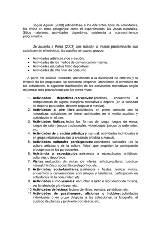 Según Aguilar (2000) refiriéndose a los diferentes tipos de actividades,
las divide en cinco categorías: como el esparcimiento, las visitas culturales,
Sitios naturales, actividades deportivas, asistencia a acontecimientos
programados.
De acuerdo a Pérez (2003) con relación al interés predominante que
satisfacen en el individuo, las clasifica en cuatro grupos:
 Actividades artísticas y de creación.
 Actividades de los medios de comunicación masiva.
 Actividades educativo físico deportivas.
 Actividades de alto nivel de consumo.
A partir del análisis realizado, atendiendo a la diversidad de criterios y lo
limitado de las propuestas, se considera proponer, atendiendo al contenido de
las actividades, la siguiente clasificación de las actividades recreativas según
mi pensar más provechosas por los seres vivos:
1. Actividades deportivas-recreativas: prácticas, encuentros o
competencias de alguna disciplina recreativa o deporte (en la variedad
de deporte para todos, deporte popular o masivo).
2. Actividades al aire libre: actividades en pleno contacto con la
naturaleza: actividades en tierra, actividades en el medio acuático y
actividades en el aire.
3. Actividades lúdicas: todas las formas de juego: juegos de mesa,
juegos de salón, juegos tradicionales, videojuegos, juegos de ordenador,
etc.
4. Actividades de creación artística y manual: actividades individuales o
en grupo relacionadas con la creación artística o manual.
5. Actividades culturales participativas: actividades culturales (de la
cultura artística y de la cultura física) que propicien la participación
protagónica de los participantes.
6. Asistencia a espectáculos: asistencia a espectáculos artísticos-
culturales o deportivos.
7. Visitas: realización de visitas de interés: artístico-cultural, turístico-
natural, histórico, social, físico-deportivo, etc.
8. Actividades socio-familiares: asistencia a fiestas, realizar visitas,
encuentros y conversatorios con amigos y familiares, participación en
actividades de la comunidad, etc.
9. Actividades audio-visuales: escuchar la radio o reproductor de música,
ver la televisión y/o vídeos, etc.
10.Actividades de lectura: lectura de libros, revistas, periódicos, etc.
11.Actividades de pasatiempos, aficiones o hobbies: actividades
individuales o en grupo dirigidas a las colecciones, la fotografía, el
cuidado de plantas y jardinería doméstica, etc.
 